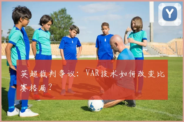 英超裁判争议：VAR技术如何改变比赛格局？