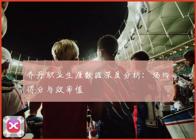 乔丹职业生涯数据深度分析:场均得分与效率值
