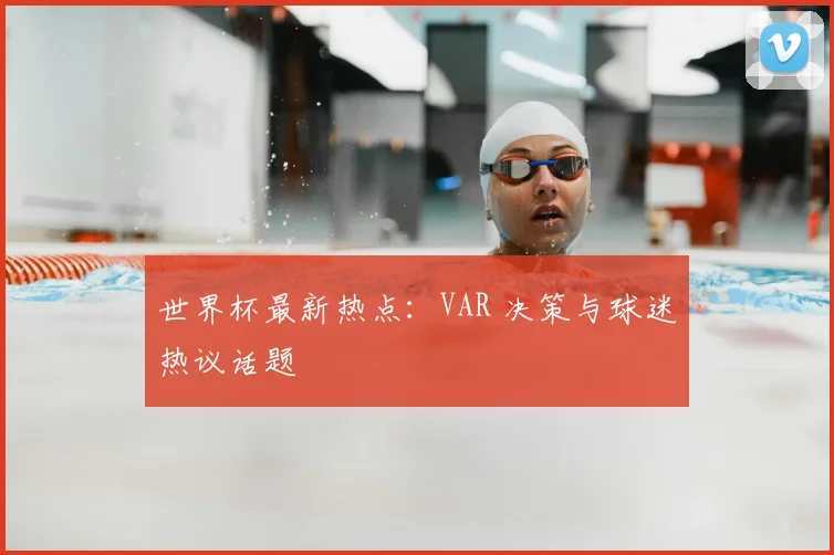 世界杯最新热点:VAR 决策与球迷热议话题